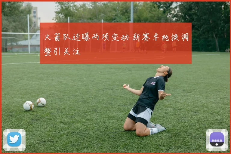 火箭队连曝两项变动 新赛季轮换调整引关注