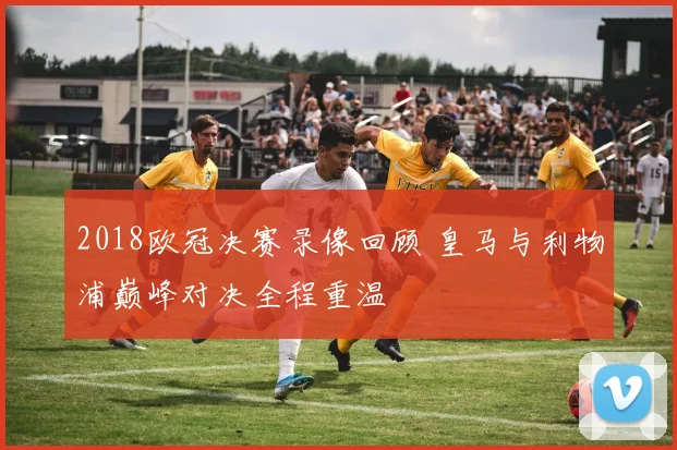2018欧冠决赛录像回顾 皇马与利物浦巅峰对决全程重温