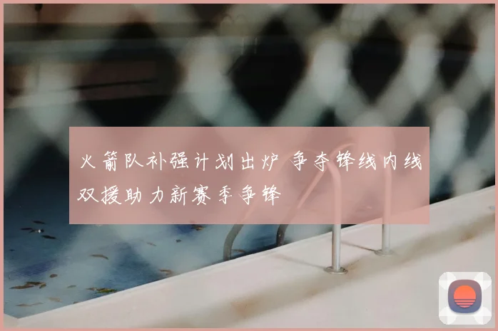 火箭队补强计划出炉 争夺锋线内线双援助力新赛季争锋