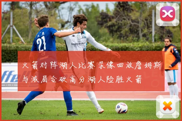 火箭对阵湖人比赛录像回放詹姆斯与浓眉合砍高分湖人险胜火箭